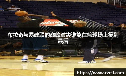 布拉奇与易建联的巅峰对决谁能在篮球场上笑到最后